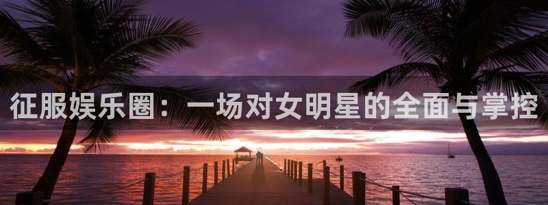 AB娱乐：征服娱乐圈：一场对女明星的全面与掌控